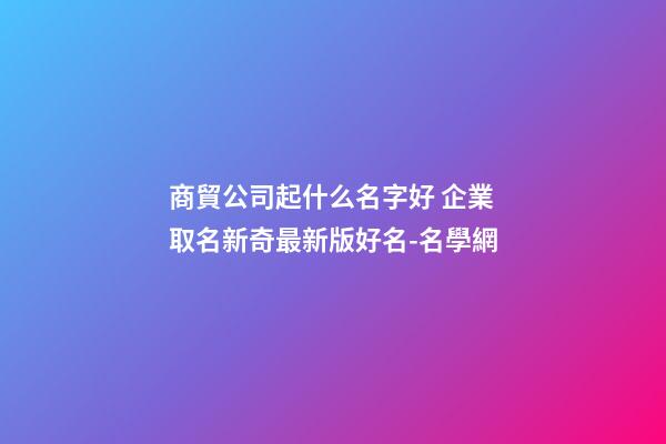 商貿公司起什么名字好 企業取名新奇最新版好名-名學網-第1張-公司起名-玄機派